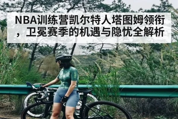 NBA训练营凯尔特人塔图姆领衔，卫冕赛季的机遇与隐忧全解析