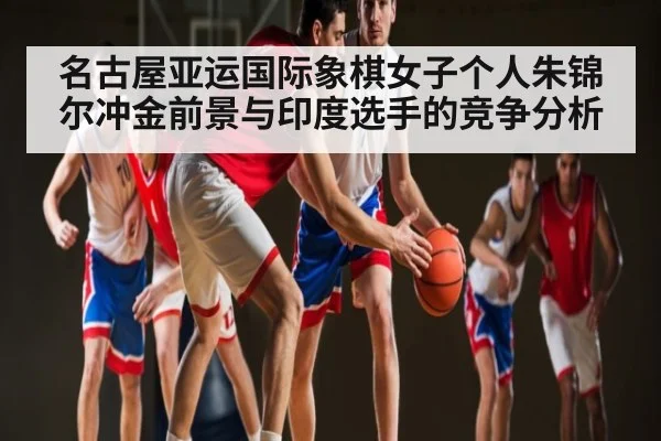 名古屋亚运国际象棋女子个人朱锦尔冲金前景与印度选手的竞争分析