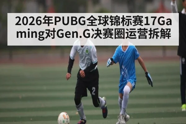 2026年PUBG全球锦标赛17Gaming对Gen.G决赛圈运营拆解